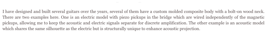 McCusic Guitars
I have designed and built several guitars over the years, several of them have a custom molded composite body with a bolt-on wood neck. There are two examples here. One is an electric model with piezo pickups in the bridge which are wired independently of the magnetic pickups, allowing me to keep the acoustic and electric signals separate for discrete amplification. The other example is an acoustic model which shares the same silhouette as the electric but is structurally unique to enhance acoustic projection.